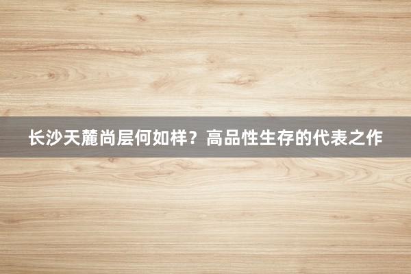 长沙天麓尚层何如样？高品性生存的代表之作
