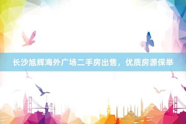 长沙旭辉海外广场二手房出售，优质房源保举