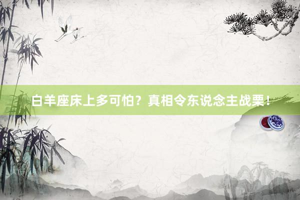 白羊座床上多可怕？真相令东说念主战栗！