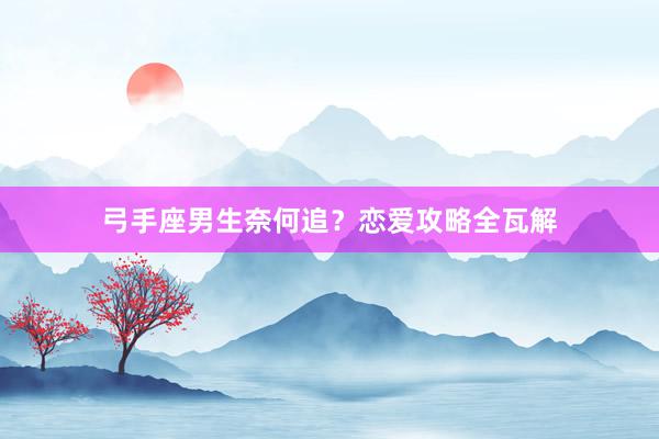 弓手座男生奈何追？恋爱攻略全瓦解