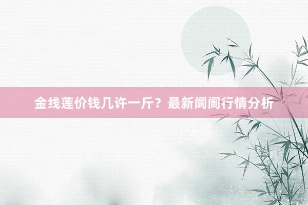 金线莲价钱几许一斤？最新阛阓行情分析