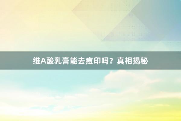 维A酸乳膏能去痘印吗？真相揭秘
