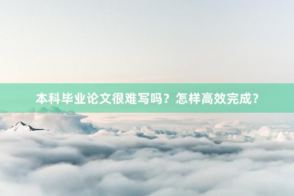 本科毕业论文很难写吗？怎样高效完成？